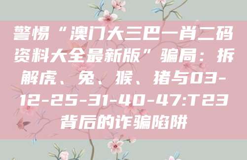 警惕“澳门大三巴一肖二码资料大全最新版”骗局:拆解虎、兔、猴、猪与03-12-25-31-40-47:T23背后的诈骗陷阱