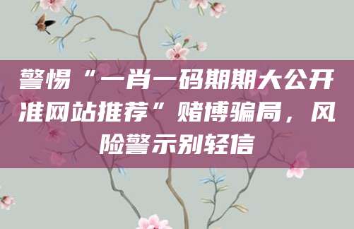 警惕“一肖一码期期大公开准网站推荐”赌博骗局，风险警示别轻信