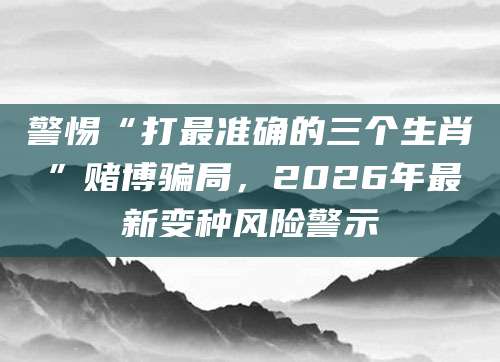 警惕“打最准确的三个生肖”赌博骗局，2026年最新变种风险警示