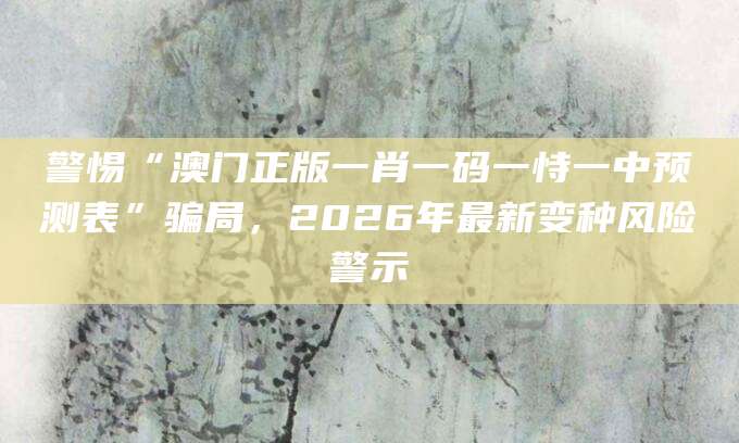 警惕“澳门正版一肖一码一恃一中预测表”骗局，2026年最新变种风险警示