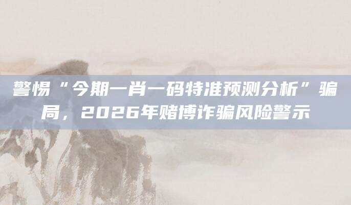 警惕“今期一肖一码特准预测分析”骗局，2026年赌博诈骗风险警示