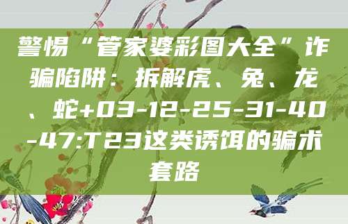警惕“管家婆彩图大全”诈骗陷阱:拆解虎、兔、龙、蛇+03-12-25-31-40-47:T23这类诱饵的骗术套路