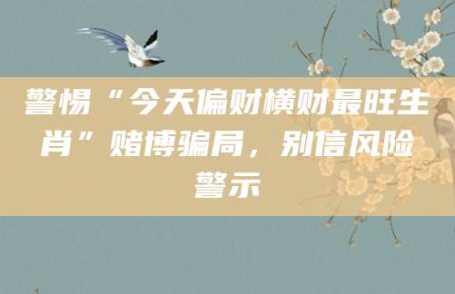 警惕“今天偏财横财最旺生肖”赌博骗局，别信风险警示
