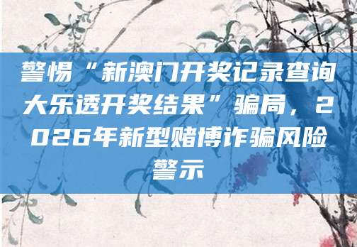 警惕“新澳门开奖记录查询大乐透开奖结果”骗局，2026年新型赌博诈骗风险警示