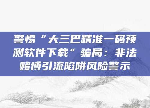 警惕“大三巴精准一码预测软件下载”骗局：非法赌博引流陷阱风险警示