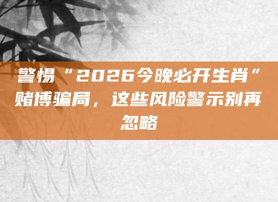 警惕“2026今晚必开生肖”赌博骗局，这些风险警示别再忽略