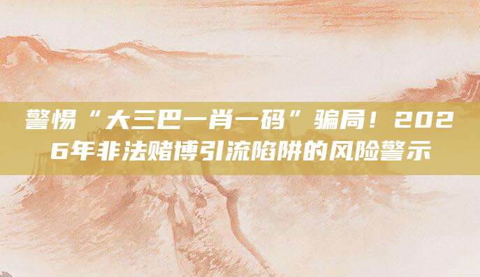 警惕“大三巴一肖一码”骗局！2026年非法赌博引流陷阱的风险警示