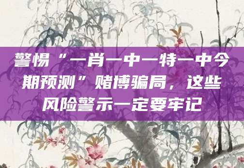 警惕“一肖一中一特一中今期预测”赌博骗局，这些风险警示一定要牢记