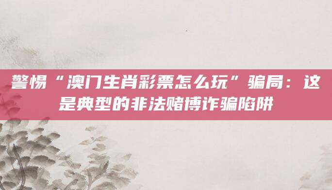 警惕“澳门生肖彩票怎么玩”骗局：这是典型的非法赌博诈骗陷阱