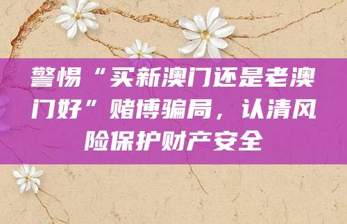警惕“买新澳门还是老澳门好”赌博骗局，认清风险保护财产安全