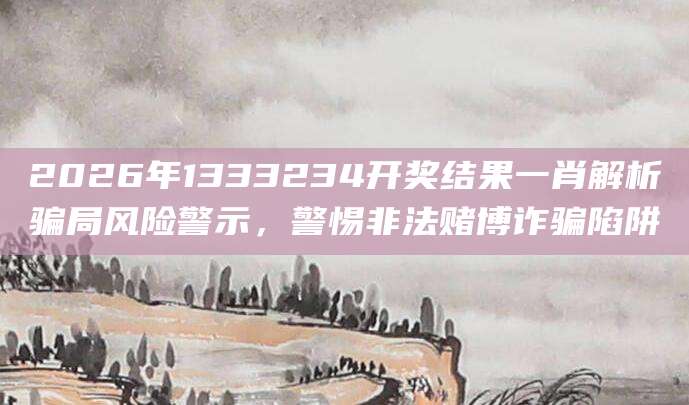 2026年1333234开奖结果一肖解析骗局风险警示，警惕非法赌博诈骗陷阱