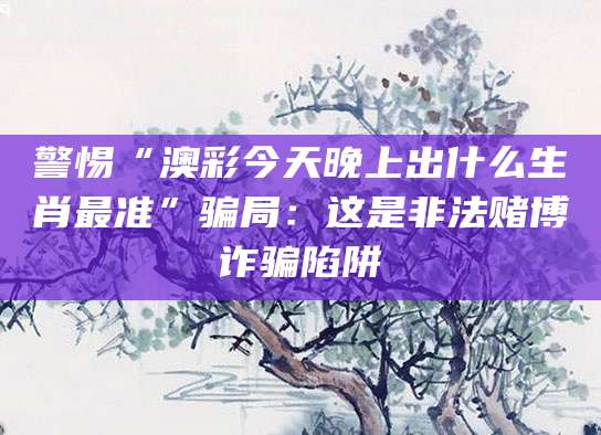 警惕“澳彩今天晚上出什么生肖最准”骗局：这是非法赌博诈骗陷阱