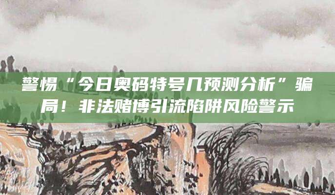 警惕“今日奥码特号几预测分析”骗局！非法赌博引流陷阱风险警示