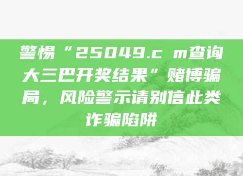 警惕“25049.cσm查询大三巴开奖结果”赌博骗局，风险警示请别信此类诈骗陷阱