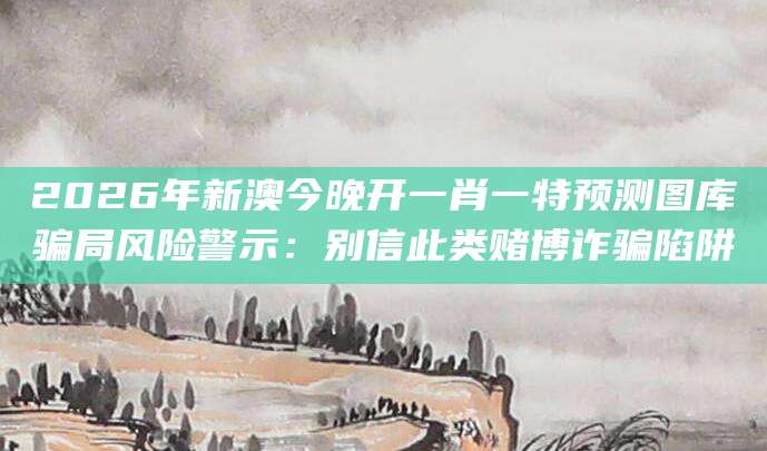 2026年新澳今晚开一肖一特预测图库骗局风险警示：别信此类赌博诈骗陷阱
