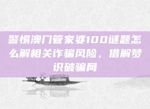 警惕澳门管家婆100谜题怎么解相关诈骗风险，借解梦识破骗局