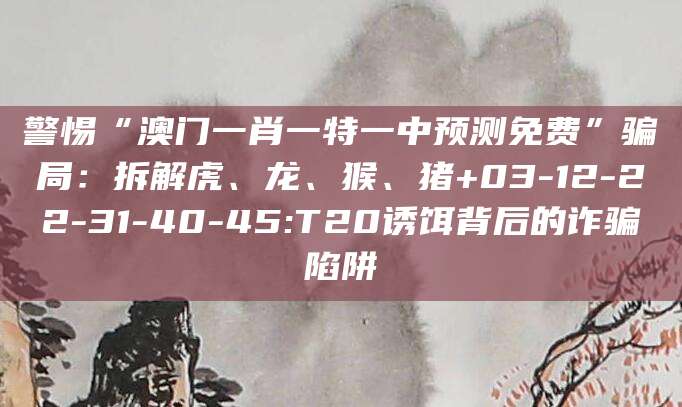 警惕“澳门一肖一特一中预测免费”骗局:拆解虎、龙、猴、猪+03-12-22-31-40-45:T20诱饵背后的诈骗陷阱