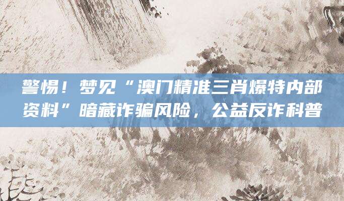 警惕！梦见“澳门精准三肖爆特内部资料”暗藏诈骗风险，公益反诈科普