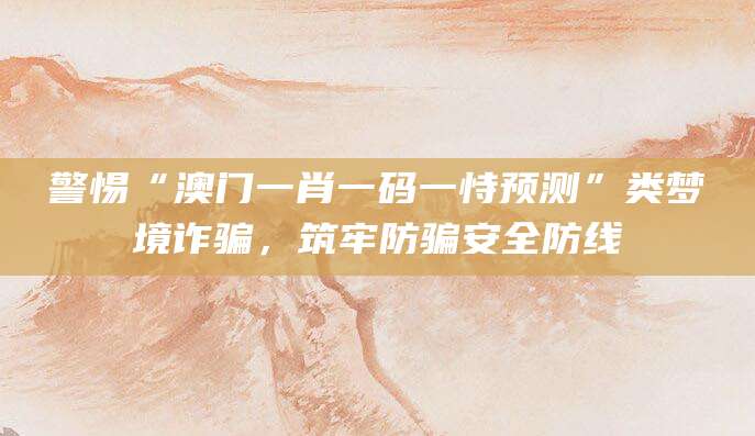 警惕“澳门一肖一码一恃预测”类梦境诈骗，筑牢防骗安全防线