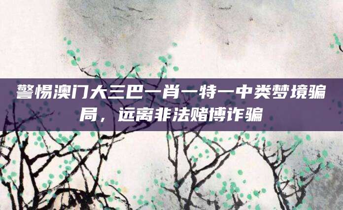 警惕澳门大三巴一肖一特一中类梦境骗局，远离非法赌博诈骗