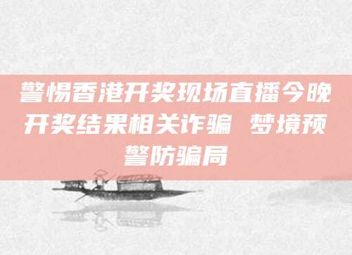 警惕香港开奖现场直播今晚开奖结果相关诈骗 梦境预警防骗局
