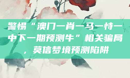 警惕“澳门一肖一马一恃一中下一期预测牛”相关骗局，莫信梦境预测陷阱