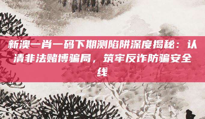 新澳一肖一码下期测陷阱深度揭秘：认清非法赌博骗局，筑牢反诈防骗安全线
