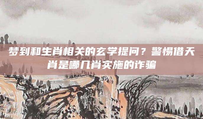梦到和生肖相关的玄学提问？警惕借天肖是哪几肖实施的诈骗