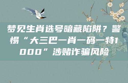 梦见生肖选号暗藏陷阱？警惕“大三巴一肖一码一特1000”涉赌诈骗风险