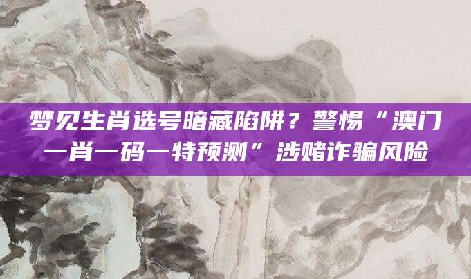 梦见生肖选号暗藏陷阱？警惕“澳门一肖一码一特预测”涉赌诈骗风险