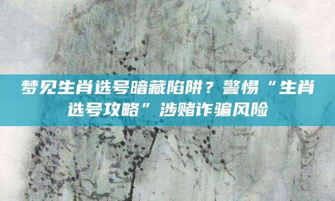 梦见生肖选号暗藏陷阱？警惕“生肖选号攻略”涉赌诈骗风险