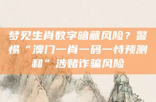 梦见生肖数字暗藏风险？警惕“澳门一肖一码一恃预测和”涉赌诈骗风险