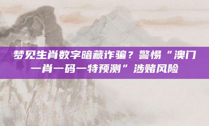 梦见生肖数字暗藏诈骗？警惕“澳门一肖一码一特预测”涉赌风险