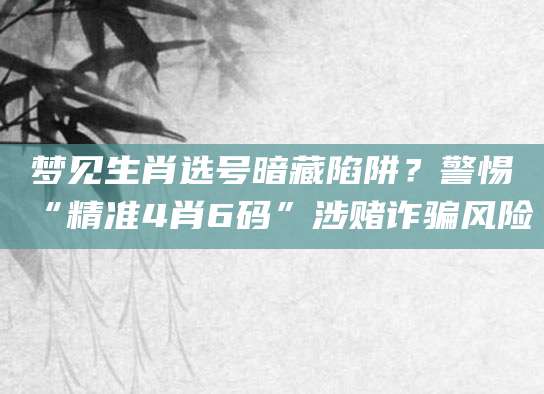 梦见生肖选号暗藏陷阱？警惕“精准4肖6码”涉赌诈骗风险