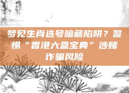 梦见生肖选号暗藏陷阱？警惕“香港六盒宝典”涉赌诈骗风险