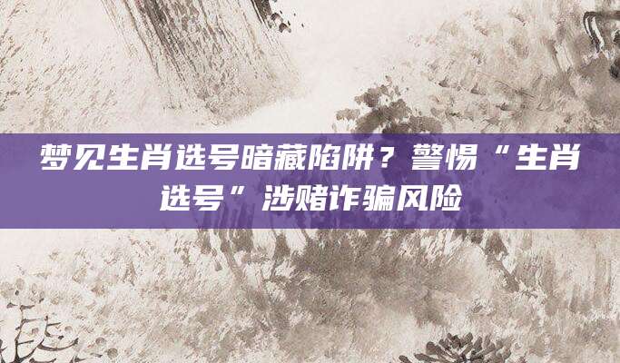 梦见生肖选号暗藏陷阱？警惕“生肖选号”涉赌诈骗风险