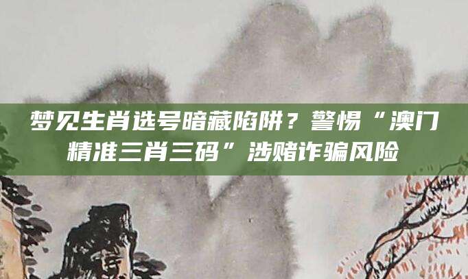 梦见生肖选号暗藏陷阱？警惕“澳门精准三肖三码”涉赌诈骗风险