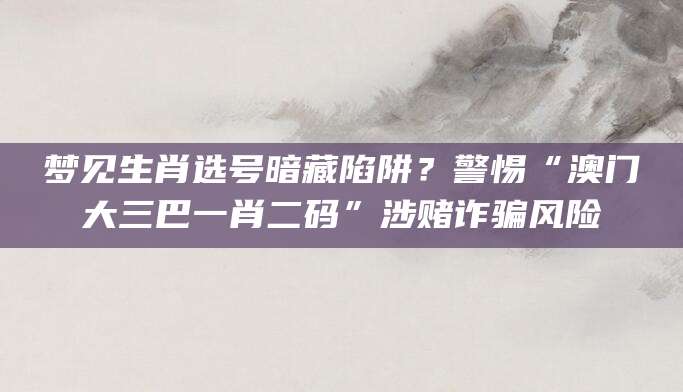 梦见生肖选号暗藏陷阱？警惕“澳门大三巴一肖二码”涉赌诈骗风险