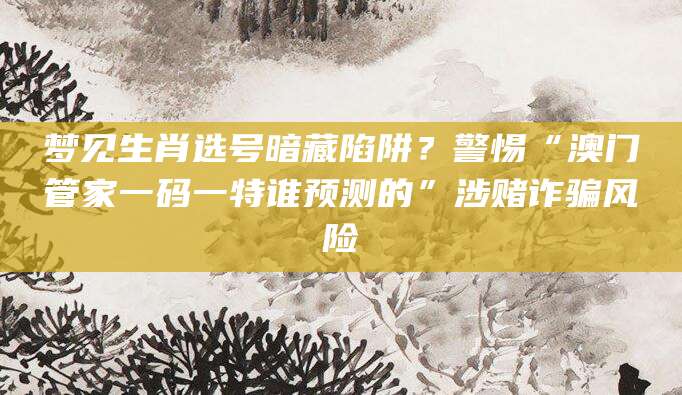 梦见生肖选号暗藏陷阱？警惕“澳门管家一码一特谁预测的”涉赌诈骗风险