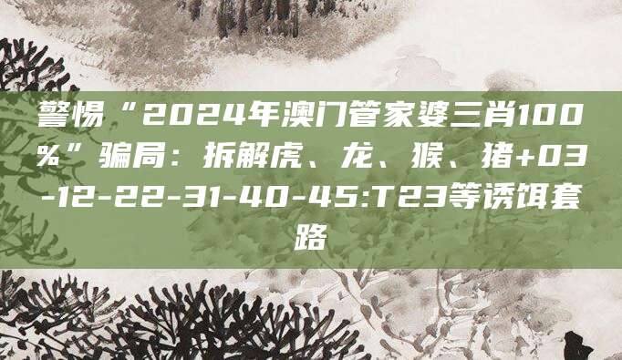 警惕“2024年澳门管家婆三肖100%”骗局：拆解虎、龙、猴、猪+03-12-22-31-40-45:T23等诱饵套路