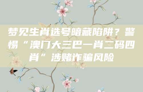 梦见生肖选号暗藏陷阱？警惕“澳门大三巴一肖二码四肖”涉赌诈骗风险