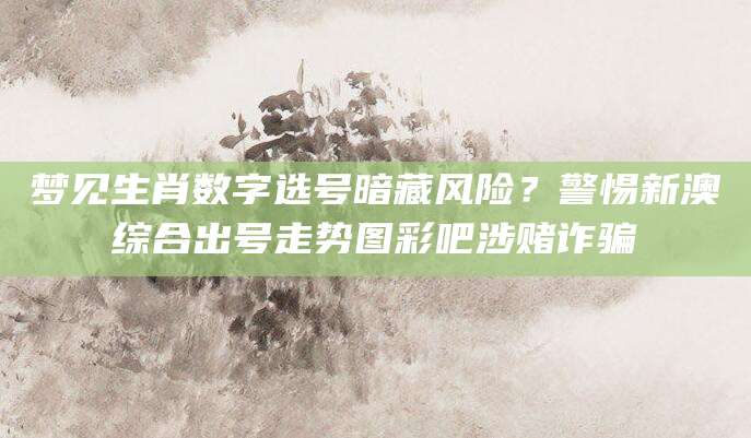 梦见生肖数字选号暗藏风险？警惕新澳综合出号走势图彩吧涉赌诈骗