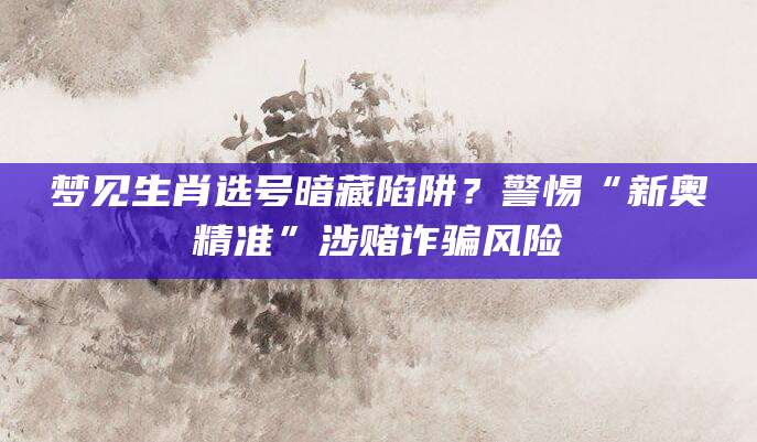 梦见生肖选号暗藏陷阱？警惕“新奥精准”涉赌诈骗风险