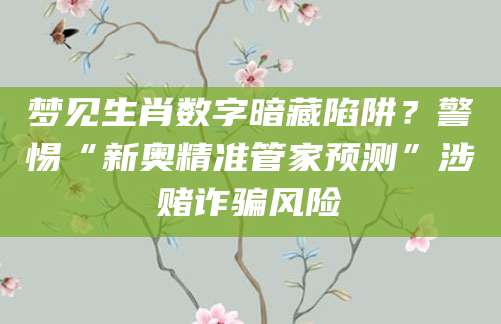 梦见生肖数字暗藏陷阱？警惕“新奥精准管家预测”涉赌诈骗风险