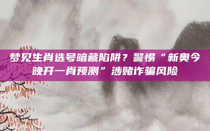 梦见生肖选号暗藏陷阱？警惕“新奥今晚开一肖预测”涉赌诈骗风险