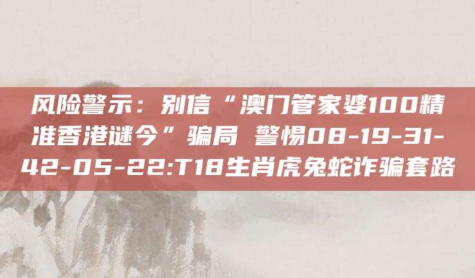 风险警示：别信“澳门管家婆100精准香港谜今”骗局 警惕08-19-31-42-05-22:T18生肖虎兔蛇诈骗套路