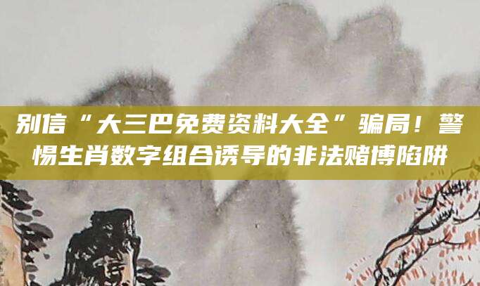 别信“大三巴免费资料大全”骗局！警惕生肖数字组合诱导的非法赌博陷阱