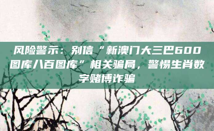 风险警示：别信“新澳门大三巴600图库八百图库”相关骗局，警惕生肖数字赌博诈骗