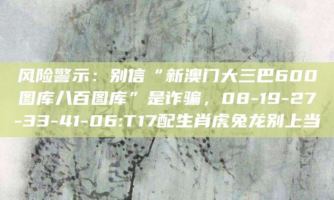 风险警示：别信“新澳门大三巴600图库八百图库”是诈骗，08-19-27-33-41-06:T17配生肖虎兔龙别上当