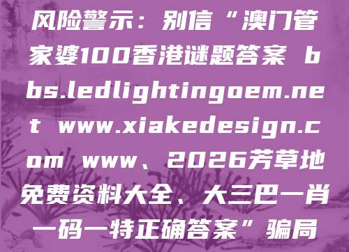 风险警示:别信“澳门管家婆100香港谜题答案 bbs.ledlightingoem.net www.xiakedesign.com www、2026芳草地免费资料大全、大三巴一肖一码一特正确答案”骗局
